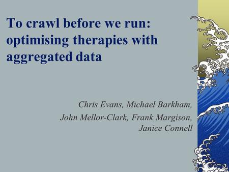 To crawl before we run: optimising therapies with aggregated data Chris Evans, Michael Barkham, John Mellor-Clark, Frank Margison, Janice Connell.