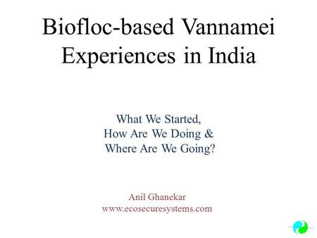 Anil Ghanekar www.ecosecuresystems.com Biofloc-based Vannamei Experiences in India What We Started, How Are We Doing & Where Are We Going? Anil Ghanekar.