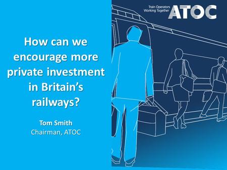 How can we encourage more private investment in Britain’s railways? Tom Smith Chairman, ATOC.