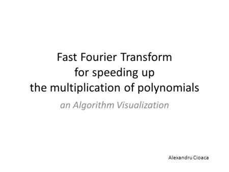 Fast Fourier Transform for speeding up the multiplication of polynomials an Algorithm Visualization Alexandru Cioaca.
