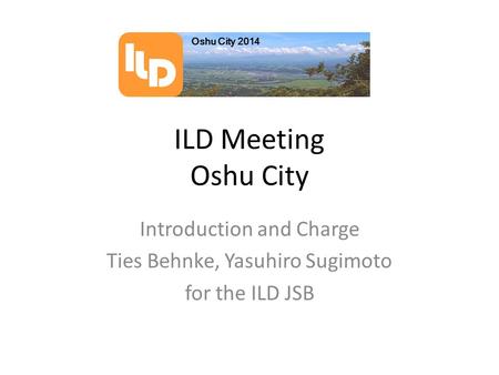 ILD Meeting Oshu City Introduction and Charge Ties Behnke, Yasuhiro Sugimoto for the ILD JSB Oshu City 2014 D L I.
