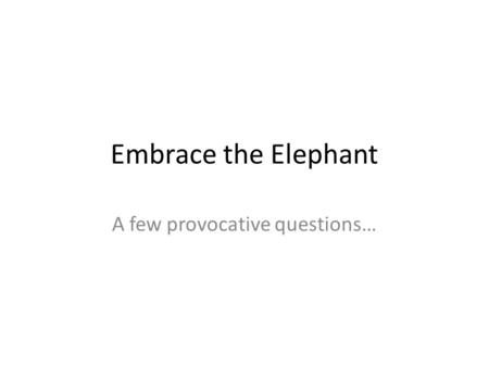 Embrace the Elephant A few provocative questions….