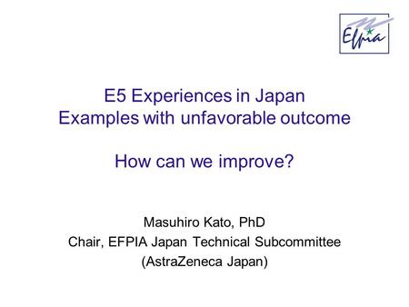 E5 Experiences in Japan Examples with unfavorable outcome How can we improve? Masuhiro Kato, PhD Chair, EFPIA Japan Technical Subcommittee (AstraZeneca.