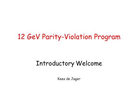 12 GeV Parity-Violation Program Introductory Welcome Kees de Jager.