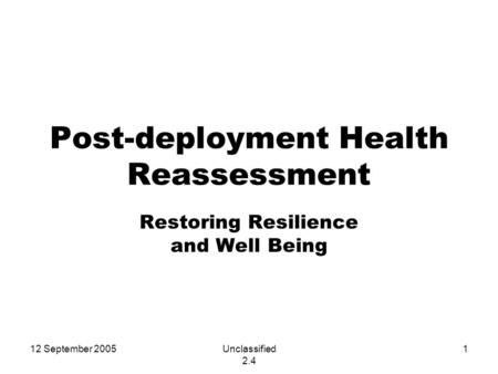 12 September 2005Unclassified 2.4 1 Post-deployment Health Reassessment Restoring Resilience and Well Being.