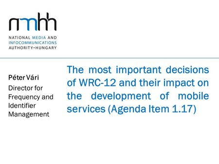 The most important decisions of WRC-12 and their impact on the development of mobile services (Agenda Item 1.17) Péter Vári Director for Frequency and.