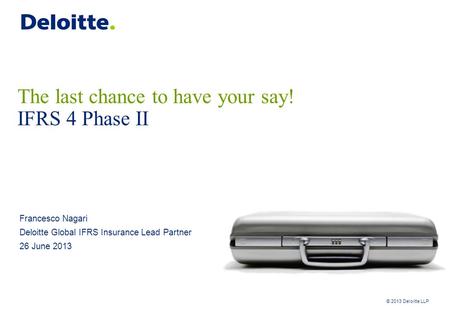 © 2013 Deloitte LLP The last chance to have your say! IFRS 4 Phase II Francesco Nagari Deloitte Global IFRS Insurance Lead Partner 26 June 2013.