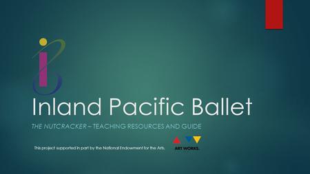 Inland Pacific Ballet THE NUTCRACKER – TEACHING RESOURCES AND GUIDE This project supported in part by the National Endowment for the Arts.