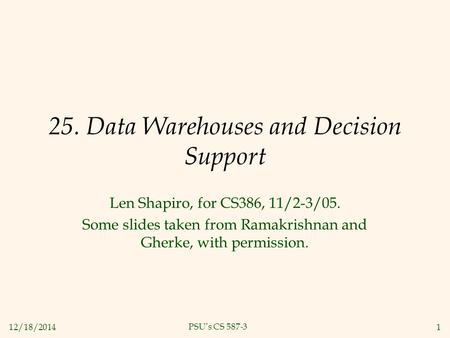 12/18/20141 PSU’s CS 587-3 25. Data Warehouses and Decision Support Len Shapiro, for CS386, 11/2-3/05. Some slides taken from Ramakrishnan and Gherke,