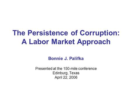 The Persistence of Corruption: A Labor Market Approach Bonnie J. Palifka Presented at the 150-mile conference Edinburg, Texas April 22, 2006.