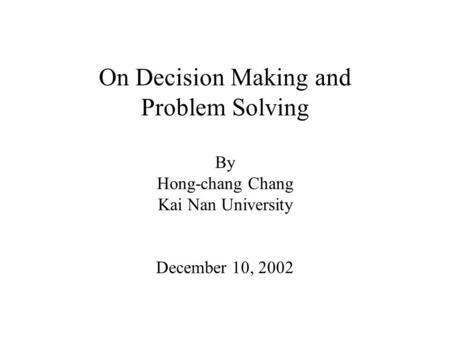 On Decision Making and Problem Solving By Hong-chang Chang Kai Nan University December 10, 2002.