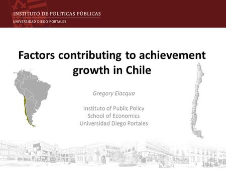 Factors contributing to achievement growth in Chile Gregory Elacqua Instituto of Public Policy School of Economics Universidad Diego Portales.