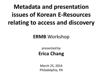 Metadata and presentation issues of Korean E-Resources relating to access and discovery ERMB Workshop presented by Erica Chang March 25, 2014 Philadelphia,
