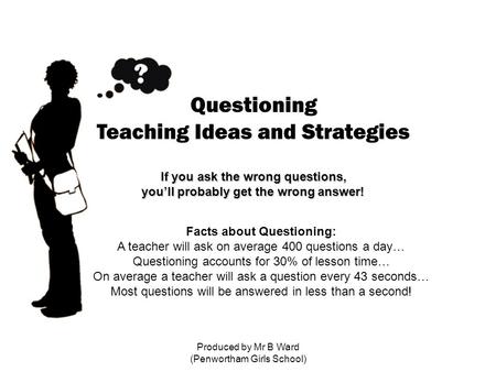 Produced by Mr B Ward (Penwortham Girls School) Questioning Teaching Ideas and Strategies If you ask the wrong questions, you’ll probably get the wrong.