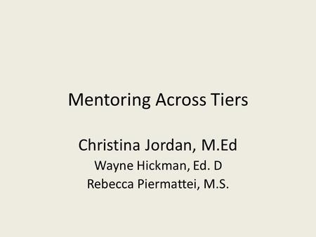 Mentoring Across Tiers Christina Jordan, M.Ed Wayne Hickman, Ed. D Rebecca Piermattei, M.S.