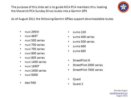 The purpose of this slide set is to guide MCA PCA members thru loading the Maverick PCA Sunday Drive routes into a Garmin GPS As of August 2011 the following.