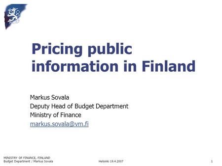 MINISTRY OF FINANCE, FINLAND Helsinki 19.4.2007Budget Department / Markus Sovala1 Pricing public information in Finland Markus Sovala Deputy Head of Budget.