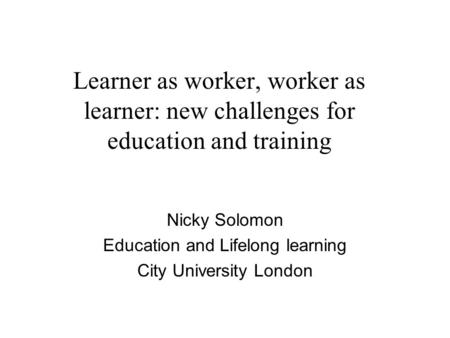 Learner as worker, worker as learner: new challenges for education and training Nicky Solomon Education and Lifelong learning City University London.