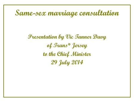 Same-sex marriage consultation Presentation by Vic Tanner Davy of Trans* Jersey to the Chief Minister 29 July 2014.