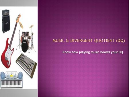 Know how playing music boosts your DQ.  A 2008 study by Folley and Park found evidence of enhanced divergent as well as convergent thinking in musicians.