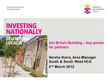 Get Britain Building – key points for partners Versha Koria, Area Manager South & South West HCA 2 nd March 2012.