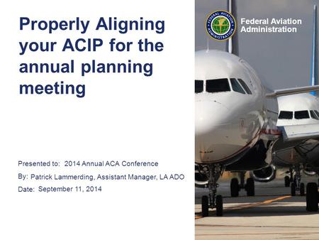 Presented to: By: Date: Federal Aviation Administration Properly Aligning your ACIP for the annual planning meeting 2014 Annual ACA Conference Patrick.