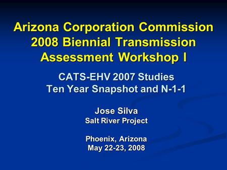 Arizona Corporation Commission 2008 Biennial Transmission Assessment Workshop I CATS-EHV 2007 Studies Ten Year Snapshot and N-1-1 Jose Silva Salt River.