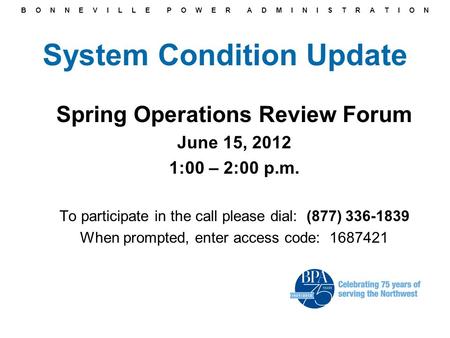 B O N N E V I L L E P O W E R A D M I N I S T R A T I O N System Condition Update Spring Operations Review Forum June 15, 2012 1:00 – 2:00 p.m. To participate.