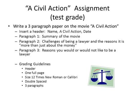 “A Civil Action” Assignment (test grade) Write a 3 paragraph paper on the movie “A Civil Action” – Insert a header: Name, A Civil Action, Date – Paragraph.