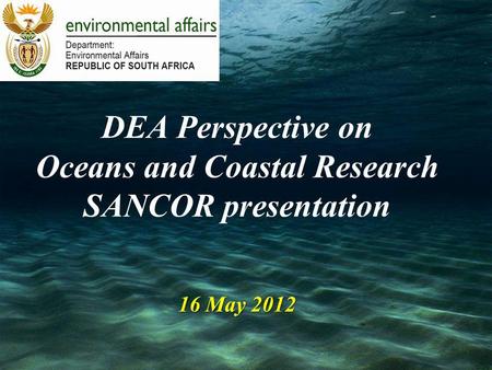 16 May 2012 DEA Perspective on Oceans and Coastal Research SANCOR presentation 16 May 2012.