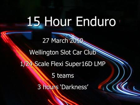 15 Hour Enduro 27 March 2010 Wellington Slot Car Club 1/24 Scale Flexi Super16D LMP 5 teams 3 hours ‘Darkness’