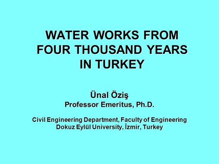 WATER WORKS FROM FOUR THOUSAND YEARS IN TURKEY Ünal Öziş Professor Emeritus, Ph.D. Civil Engineering Department, Faculty of Engineering Dokuz Eylül University,