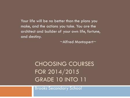 CHOOSING COURSES FOR 2014/2015 GRADE 10 INTO 11 Brooks Secondary School Your life will be no better than the plans you make, and the actions you take.