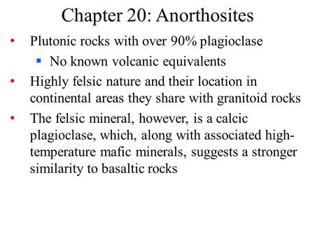 Chapter 20: Anorthosites Plutonic rocks with over 90% plagioclase  No known volcanic equivalents Highly felsic nature and their location in continental.