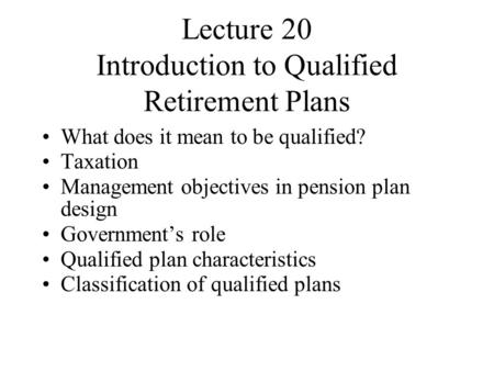 Lecture 20 Introduction to Qualified Retirement Plans What does it mean to be qualified? Taxation Management objectives in pension plan design Government’s.