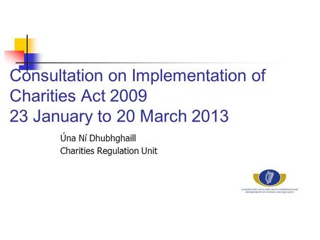 Consultation on Implementation of Charities Act 2009 23 January to 20 March 2013 Úna Ní Dhubhghaill Charities Regulation Unit.
