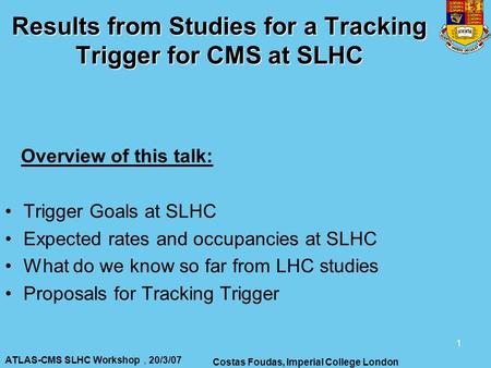ATLAS-CMS SLHC Workshop, 20/3/07 Costas Foudas, Imperial College London 1 Results from Studies for a Tracking Trigger for CMS at SLHC Overview of this.