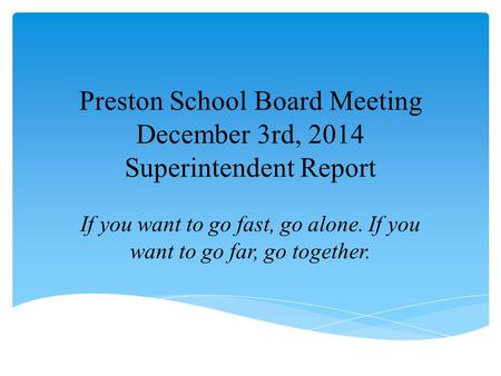 Preston School Board Meeting December 3rd, 2014 Superintendent Report If you want to go fast, go alone. If you want to go far, go together.