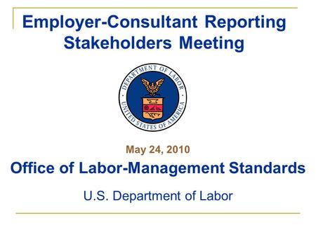May 24, 2010 Office of Labor-Management Standards U.S. Department of Labor Employer-Consultant Reporting Stakeholders Meeting.