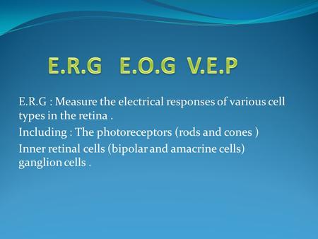 E.R.G : Measure the electrical responses of various cell types in the retina. Including : The photoreceptors (rods and cones ) Inner retinal cells (bipolar.