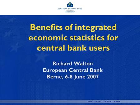 Benefits of integrated economic statistics for central bank users Richard Walton European Central Bank Berne, 6-8 June 2007.