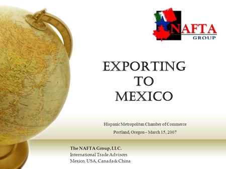 Exporting to Mexico The NAFTA Group, LLC. International Trade Advisors Mexico, USA, Canada & China Hispanic Metropolitan Chamber of Commerce Portland,