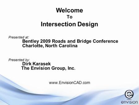 Welcome To Intersection Design Presented at: Bentley 2009 Roads and Bridge Conference Charlotte, North Carolina Presented by: Dirk Karasek The Envision.