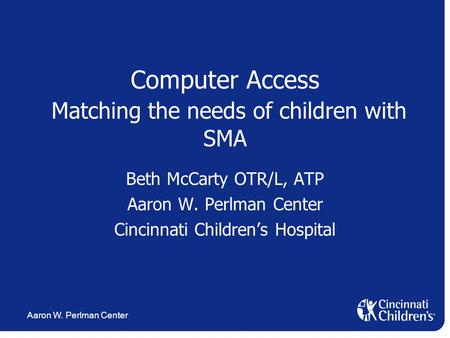 Aaron W. Perlman Center Computer Access Matching the needs of children with SMA Beth McCarty OTR/L, ATP Aaron W. Perlman Center Cincinnati Children’s Hospital.