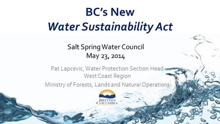 BC’s New Water Sustainability Act Pat Lapcevic, Water Protection Section Head West Coast Region Ministry of Forests, Lands and Natural Operations Salt.
