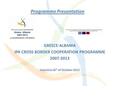 Programme Presentation GREECE-ALBANIA IPA CROSS BORDER COOPERATION PROGRAMME 2007-2013 Ioannina 16 th of October 2012.
