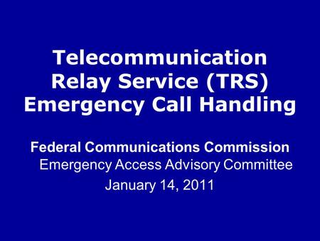 Telecommunication Relay Service (TRS) Emergency Call Handling Federal Communications Commission Emergency Access Advisory Committee January 14, 2011.