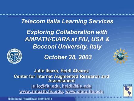 Telecom Italia Learning Services Exploring Collaboration with AMPATH/CIARA at FIU, USA & Bocconi University, Italy October 28, 2003 Julio Ibarra, Heidi.