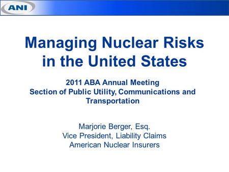 Managing Nuclear Risks in the United States Marjorie Berger, Esq. Vice President, Liability Claims American Nuclear Insurers 2011 ABA Annual Meeting Section.