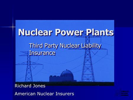 Nuclear Power Plants Third Party Nuclear Liability Insurance Richard Jones American Nuclear Insurers.